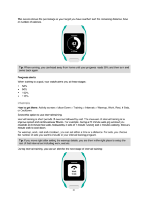 Page 2121 
 
 
 
This screen shows the percentage of your target you have reached and the remaining distance, time 
or number of calories. 
 
Tip: When running, you can head away from home until your progress reads 50% and then turn and 
come back again. 
Progress alerts 
When training to a goal, your watch alerts you at these stages: 
 50% 
 90% 
 100% 
 110%  
Intervals 
How to get there: Activity screen > Move Down > Training > Intervals > Warmup, Work, Rest, # Sets, 
or Cooldown. 
Select this option to...