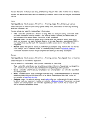 Page 2222 
 
 
 
You see the name of what you are doing, and how long this part of the set is in either time or distance. 
You are also warned with beeps and buzzes when you need to switch to the next stage in your interval 
training.  
Laps 
How to get there: Activity screen > Move Down > Training > Laps> Time, Distance, or Manual. 
Select this option to measure your activity against set lap times, distances or by manually recording 
when you complete a lap. 
You can set up your watch to measure laps in three...