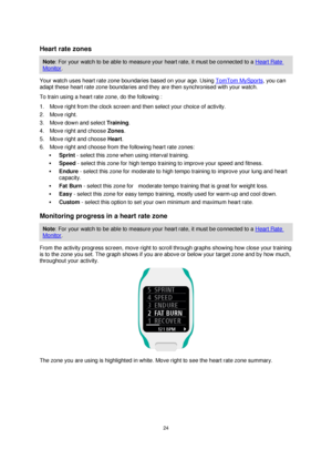 Page 2424 
 
 
 
 
Heart rate zones 
Note: For your watch to be able to measure your heart rate, it must be connected to a Heart Rate 
Monitor. 
Your watch uses heart rate zone boundaries based on your age. Using TomTom MySports, you can 
adapt these heart rate zone boundaries and they are then synchronised with your watch. 
To train using a heart rate zone, do the following : 
1. Move right from the clock screen and then select your choice of activity.  
2. Move right. 
3. Move down and select Training. 
4....