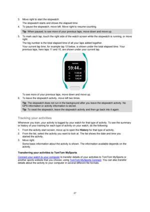 Page 2727 
 
 
 
3. Move right to start the stopwatch. 
The stopwatch starts and shows the elapsed time. 
4. To pause the stopwatch, move left. Move right to resume counting. 
Tip: When paused, to see more of your previous laps, move down and move up. 
5. To mark each lap, touch the right side of the watch screen while the stopwatch is running, or move 
right. 
The big number is the total elapsed time of all your laps added together. 
Your current lap time, for example lap 12 below, is shown under the total...