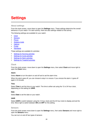 Page 2828 
 
 
 
About settings 
From the clock screen, move down to open the Settings menu. These settings determine the overall 
behaviour of your watch. For each activity, there are also settings related to that activity. 
The following settings are available for your watch: 
 Clock 
 Sensors 
 Phone 
 Airplane mode 
 Options 
 Profile 
 Standards 
These settings are available for activities: 
 Settings for Running activities 
 Settings for Cycle activities 
 Settings for Swim activities 
...