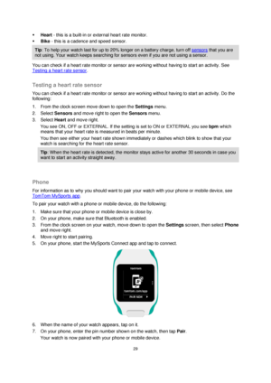 Page 2929 
 
 
 
 Heart - this is a built-in or external heart rate monitor. 
 Bike - this is a cadence and speed sensor. 
Tip: To help your watch last for up to 20% longer on a battery charge, turn off sensors that you are 
not using. Your watch keeps searching for sensors even if you are not using a sensor. 
You can check if a heart rate monitor or sensor are working without having to start an activity. See 
Testing a heart rate sensor.  
Testing a heart rate sensor 
You can check if a heart rate monitor or...