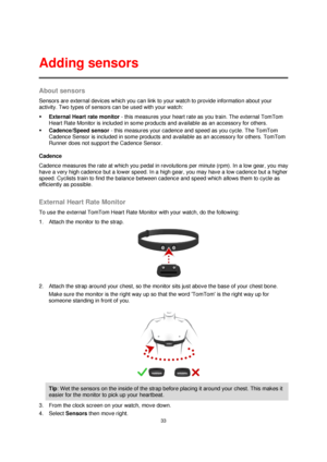 Page 3333 
 
 
 
About sensors 
Sensors are external devices which you can link to your watch to provide information about your 
activity. Two types of sensors can be used with your watch: 
 External Heart rate monitor - this measures your heart rate as you train. The external TomTom 
Heart Rate Monitor is included in some products and available as an accessory for others. 
 Cadence/Speed sensor - this measures your cadence and speed as you cycle. The TomTom 
Cadence Sensor is included in some products and...