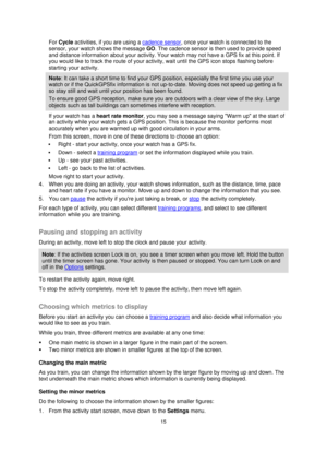 Page 1515 
 
 
 
For Cycle activities, if you are using a cadence sensor, once your watch is connected to the 
sensor, your watch shows the message GO. The cadence sensor is then used to provide speed 
and distance information about your activity. Your watch may not have a GPS fix at this point. If 
you would like to track the route of your activity, wait until the GPS icon stops flashing before 
starting your activity. 
Note: It can take a short time to find your GPS position, especially the first time you use...