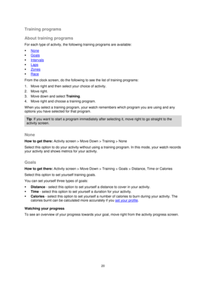 Page 2020 
 
 
 
Training programs 
About training programs 
For each type of activity, the following training programs are available: 
 None 
 Goals 
 Intervals 
 Laps 
 Zones 
 Race 
From the clock screen, do the following to see the list of training programs: 
1. Move right and then select your choice of activity.  
2. Move right. 
3. Move down and select Training. 
4. Move right and choose a training program. 
When you select a training program, your watch remembers which program you are using and any...