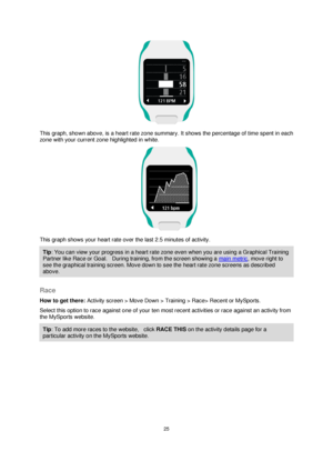 Page 2525 
 
 
 
       
This graph, shown above, is a heart rate zone summary. It shows the percentage of time spent in each 
zone with your current zone highlighted in white. 
    
This graph shows your heart rate over the last 2.5 minutes of activity. 
Tip: You can view your progress in a heart rate zone even when you are using a Graphical Training 
Partner like Race or Goal.    During training, from the screen showing a main metric, move right to 
see the graphical training screen. Move down to see the...