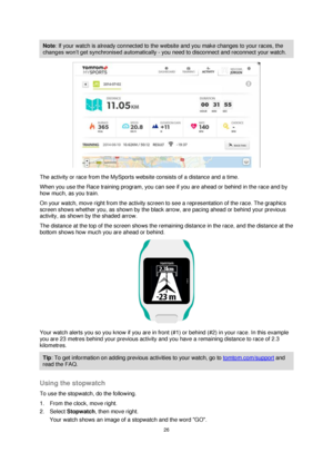 Page 2626 
 
 
 
Note: If your watch is already connected to the website and you make changes to your races, the 
changes won’t get synchronised automatically - you need to disconnect and reconnect your watch. 
 
The activity or race from the MySports website consists of a distance and a time. 
When you use the Race training program, you can see if you are ahead or behind in the race and by 
how much, as you train. 
On your watch, move right from the activity screen to see a representation of the race. The...