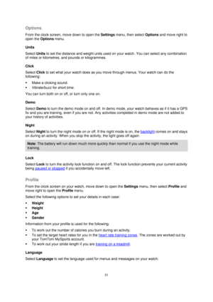 Page 3131 
 
 
 
Options 
From the clock screen, move down to open the Settings menu, then select Options and move right to 
open the Options menu. 
Units 
Select Units to set the distance and weight units used on your watch. You can select any combination 
of miles or kilometres, and pounds or kilogrammes. 
Click 
Select Click to set what your watch does as you move through menus. Your watch can do the 
following: 
 Make a clicking sound. 
 Vibrate/buzz for short time. 
You can turn both on or off, or turn...
