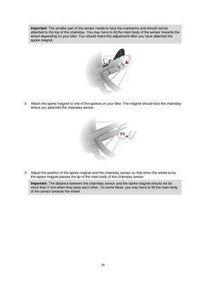 Page 3535 
 
 
 
Important: The smaller part of the sensor needs to face the crankarms and should not be 
attached to the top of the chainstay. You may have to tilt the main body of the sensor towards the 
wheel depending on your bike. You should make this adjustment after you have attached the 
spoke magnet. 
 
2. Attach the spoke magnet to one of the spokes on your bike. The magnet should face the chainstay 
where you attached the chainstay sensor. 
 
3. Adjust the position of the spoke magnet and the...