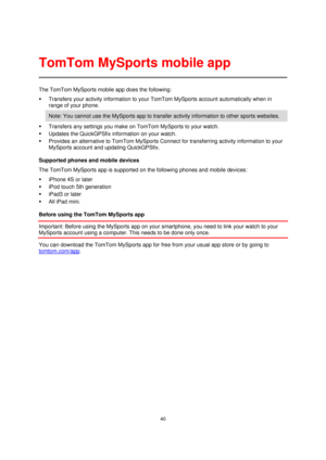 Page 4040 
 
 
 
The TomTom MySports mobile app does the following: 
 Transfers your activity information to your TomTom MySports account automatically when in 
range of your phone.  
Note: You cannot use the MySports app to transfer activity information to other sports websites. 
 Transfers any settings you make on TomTom MySports to your watch. 
 Updates the QuickGPSfix information on your watch. 
 Provides an alternative to TomTom MySports Connect for transferring activity information to your 
MySports...