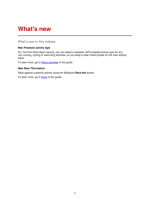 Page 55 
 
 
 
Whats new in this release 
New Freestyle activity type 
For TomTom Multi-Sport owners, you can select a freestyle, GPS enabled activity type for any 
non-running, cycling or swimming activities, so you keep a clean history/totals for the main activity 
types. 
To learn more, go to About activities in this guide. 
New Race This feature 
Race against a specific activity using the MySports Race this button. 
To learn more, go to Race in this guide. 
  
Whats new  
