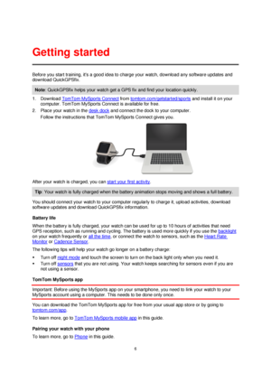 Page 66 
 
 
 
Before you start training, its a good idea to charge your watch, download any software updates and 
download QuickGPSfix.  
Note: QuickGPSfix helps your watch get a GPS fix and find your location quickly. 
1. Download TomTom MySports Connect from tomtom.com/getstarted/sports and install it on your 
computer. TomTom MySports Connect is available for free. 
2. Place your watch in the desk dock and connect the dock to your computer. 
Follow the instructions that TomTom MySports Connect gives you....