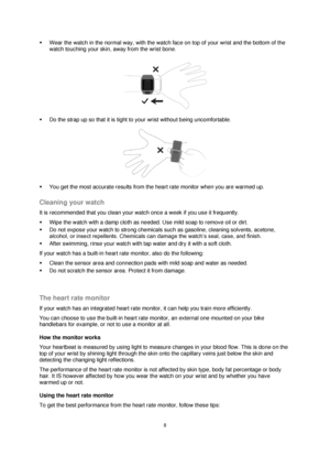 Page 88 
 
 
 
 Wear the watch in the normal way, with the watch face on top of your wrist and the bottom of the 
watch touching your skin, away from the wrist bone. 
 
 
 Do the strap up so that it is tight to your wrist without being uncomfortable. 
 
 You get the most accurate results from the heart rate monitor when you are warmed up.  
Cleaning your watch 
It is recommended that you clean your watch once a week if you use it frequently. 
 Wipe the watch with a damp cloth as needed. Use mild soap to...