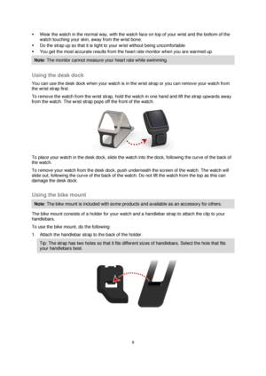 Page 99 
 
 
 
 Wear the watch in the normal way, with the watch face on top of your wrist and the bottom of the 
watch touching your skin, away from the wrist bone. 
 Do the strap up so that it is tight to your wrist without being uncomfortable. 
 You get the most accurate results from the heart rate monitor when you are warmed up. 
Note: The monitor cannot measure your heart rate while swimming. 
 
Using the desk dock 
You can use the desk dock when your watch is in the wrist strap or you can remove your...