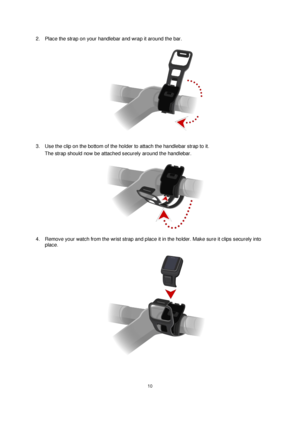 Page 1010 
 
 
 
2. Place the strap on your handlebar and wrap it around the bar. 
 
3. Use the clip on the bottom of the holder to attach the handlebar strap to it.  
The strap should now be attached securely around the handlebar. 
 
4. Remove your watch from the wrist strap and place it in the holder. Make sure it clips securely into 
place. 
  