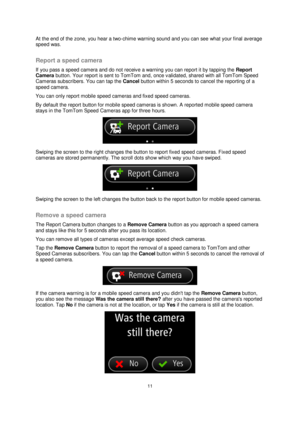 Page 1111 
 
 
 
At the end of the zone, you hear a two-chime warning sound and you can see what your final average 
speed was.  
Report a speed camera 
If you pass a speed camera and do not receive a warning you can report it by tapping the Report 
Camera button. Your report is sent to TomTom and, once validated, shared with all TomTom Speed 
Cameras subscribers. You can tap the Cancel button within 5 seconds to cancel the reporting of a 
speed camera. 
You can only report mobile speed cameras and fixed speed...