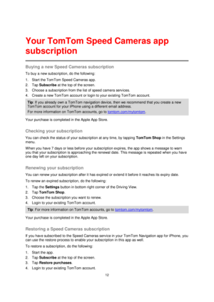Page 1212 
 
 
 
Buying a new Speed Cameras subscription 
To buy a new subscription, do the following: 
1. Start the TomTom Speed Cameras app. 
2. Tap Subscribe at the top of the screen. 
3. Choose a subscription from the list of speed camera services. 
4. Create a new TomTom account or login to your existing TomTom account. 
Tip: If you already own a TomTom navigation device, then we recommend that you create a new 
TomTom account for your iPhone using a different email address. 
For more information on TomTom...