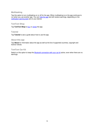 Page 1515 
 
 
 
Multitasking 
Tap this option to turn multitasking on or off for the app. When multitasking is on the app continues to 
run when you use another app. You can hide the app and still receive warnings, depending on the 
notification warning style set on your device.  
TomTom Shop 
Tap TomTom Shop to buy or renew the app.  
Tutorial 
Tap Tutorial to see a guide about how to use the app.  
About this app 
Tap About for information about the app as well as the list of supported countries, copyright...