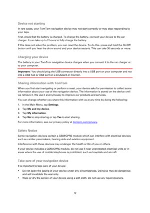 Page 1212 
 
 
 
 
Device not starting 
In rare cases, your TomTom navigation device may not start correctly or may stop responding to 
your taps. 
First, check that the battery is charged. To charge the battery, connect your device to the car 
charger. It can take up to 2 hours to fully charge the battery. 
If this does not solve the problem, you can reset the device. To do this, press and hold the On/Off 
button until you hear the drum sound and your device restarts. This can take 30 seconds or more....