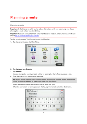 Page 1414 
 
 
 
Planning a route 
Important: In the interest of safety and to reduce distractions while you are driving, you should 
always plan a route before you start driving. 
Important: If you are using a TomTom camper and caravan product, before planning a route you 
should set up your device for your vehicle. 
To plan a route on your TomTom device, do the following: 
1. Tap the screen to open the Main Menu. 
 
2. Tap Navigate to or Drive to. 
3. Tap Address. 
You can change the country or state setting...