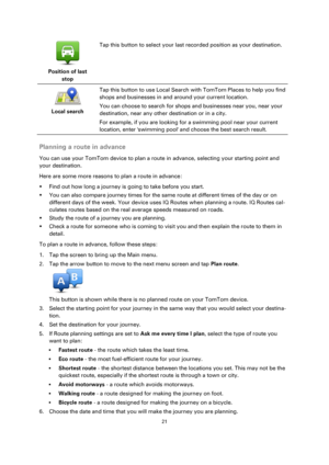 Page 2121 
 
 
 
 
Position of last 
stop  
Tap this button to select your last recorded position as your destination. 
 
Local search  
Tap this button to use Local Search with TomTom Places to help you find 
shops and businesses in and around your current location. 
You can choose to search for shops and businesses near you, near your 
destination, near any other destination or in a city. 
For example, if you are looking for a swimming pool near your current 
location, enter swimming pool and choose the best...