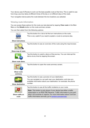 Page 2222 
 
 
 
Your device uses IQ Routes to work out the best possible route at that time. This is useful to see 
how long a journey takes at different times of the day or on different days of the week. 
Your navigation device plans the route between the two locations you selected.  
Viewing route information 
You can access these options for the route you last planned by tapping View route in the Main 
Menu or the Details button on the route summary screen. 
You can then select from the following options:...