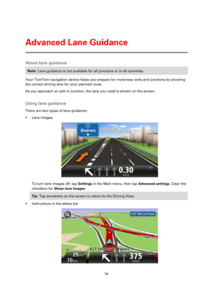 Page 3434 
 
 
 
About lane guidance 
Note: Lane guidance is not available for all junctions or in all countries. 
Your TomTom navigation device helps you prepare for motorway exits and junctions by showing 
the correct driving lane for your planned route. 
As you approach an exit or junction, the lane you need is shown on the screen.  
Using lane guidance 
There are two types of lane guidance: 
 Lane images 
 
To turn lane images off, tap Settings in the Main menu, then tap Advanced settings. Clear the...