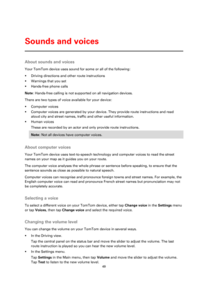 Page 4949 
 
 
 
About sounds and voices 
Your TomTom device uses sound for some or all of the following: 
 Driving directions and other route instructions 
 Warnings that you set 
 Hands-free phone calls 
Note: Hands-free calling is not supported on all navigation devices. 
There are two types of voice available for your device: 
 Computer voices 
 Computer voices are generated by your device. They provide route instructions and read 
aloud city and street names, traffic and other useful information. 
...