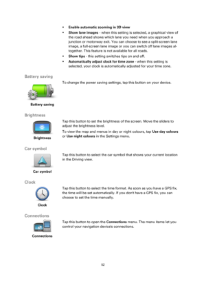 Page 5252 
 
 
 
 Enable automatic zooming in 3D view 
 Show lane images - when this setting is selected, a graphical view of 
the road ahead shows which lane you need when you approach a 
junction or motorway exit. You can choose to see a split-screen lane 
image, a full-screen lane image or you can switch off lane images al-
together. This feature is not available for all roads. 
 Show tips - this setting switches tips on and off. 
 Automatically adjust clock for time zone - when this setting is...