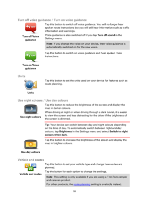 Page 5959 
 
 
 
Turn off voice guidance / Turn on voice guidance 
 
Turn off Voice 
guidance  
Tap this button to switch off voice guidance. You will no longer hear 
spoken route instructions but you will still hear information such as traffic 
information and warnings. 
Voice guidance is also switched off if you tap Turn off sound in the 
Settings menu. 
Note: If you change the voice on your device, then voice guidance is 
automatically switched on for the new voice. 
 
Turn on Voice 
guidance  
Tap this...