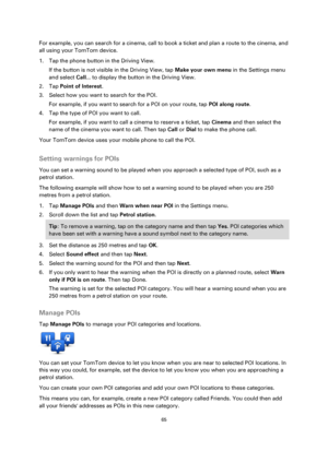 Page 6565 
 
 
 
For example, you can search for a cinema, call to book a ticket and plan a route to the cinema, and 
all using your TomTom device. 
1. Tap the phone button in the Driving View. 
If the button is not visible in the Driving View, tap Make your own menu in the Settings menu 
and select Call... to display the button in the Driving View. 
2. Tap Point of Interest. 
3. Select how you want to search for the POI. 
For example, if you want to search for a POI on your route, tap POI along route. 
4. Tap...