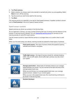 Page 8383 
 
 
 
4. Tap Fixed cameras. 
5. Select whether you always want to be warned or warned only when you are speeding. Select 
Never to turn off the warning. 
6. Tap the sound you want to be used for the warning. 
7. Tap Next. 
The warning sound you selected is now set for fixed speed cameras. A speaker symbol is shown 
next to Fixed cameras in the list of types of speed camera.  
Speed camera symbols 
Speed cameras are shown as symbols in the Driving View. 
As you approach a camera, you see a symbol...