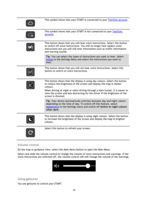 Page 1919 
 
 
 
 
 
This symbol shows that your START is connected to your TomTom account. 
 
 
This symbol shows that your START is not connected to your TomTom 
account. 
 
 
This button shows that you will hear voice instructions. Select this button 
to switch off voice instructions. You will no longer hear spoken route 
instructions but you will still hear information such as traffic information 
and warning sounds. 
Tip: You can select the types of instructions you want to hear. Select 
Voices in the...