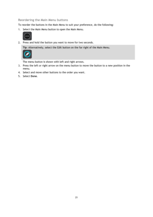 Page 2121 
 
 
 
Reordering the Main Menu buttons 
To reorder the buttons in the Main Menu to suit your preference, do the following: 
1. Select the Main Menu button to open the Main Menu.  
 
2. Press and hold the button you want to move for two seconds. 
Tip: Alternatively, select the Edit button on the far right of the Main Menu. 
 
The menu button is shown with left and right arrows. 
3. Press the left or right arrow on the menu button to move the button to a new position in the 
menu. 
4. Select and move...