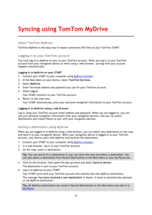 Page 2222 
 
 
 
About TomTom MyDrive 
TomTom MyDrive is the easy way to import community POI files on your TomTom START.  
Logging in to your TomTom account 
You must log in to MyDrive to sync to your TomTom account. When you log in to your TomTom 
account from your navigation device or when using a web browser, syncing with your account 
happens automatically. 
Logging in to MyDrive on your START 
1. Connect your START to your computer using MyDrive Connect. 
2. In the Main Menu on your device, select TomTom...