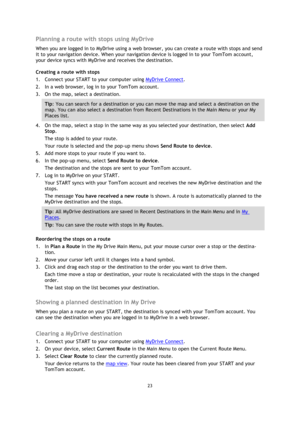 Page 2323 
 
 
 
Planning a route with stops using MyDrive 
When you are logged in to MyDrive using a web browser, you can create a route with stops and send 
it to your navigation device. When your navigation device is logged in to your TomTom account, 
your device syncs with MyDrive and receives the destination. 
Creating a route with stops 
1. Connect your START to your computer using MyDrive Connect. 
2. In a web browser, log in to your TomTom account. 
3. On the map, select a destination. 
Tip: You can...