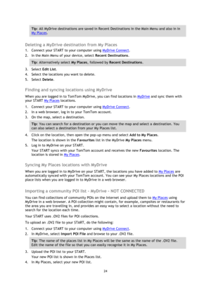 Page 2424 
 
 
 
Tip: All MyDrive destinations are saved in Recent Destinations in the Main Menu and also in in 
My Places. 
 
Deleting a MyDrive destination from My Places 
1. Connect your START to your computer using MyDrive Connect. 
2. In the Main Menu of your device, select Recent Destinations. 
Tip: Alternatively select My Places, followed by Recent Destinations. 
3. Select Edit List. 
4. Select the locations you want to delete. 
5. Select Delete.  
Finding and syncing locations using MyDrive 
When you...