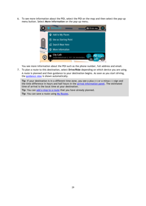 Page 2929 
 
 
 
6. To see more information about the POI, select the POI on the map and then select the pop-up 
menu button. Select More Information on the pop-up menu.  
 
You see more information about the POI such as the phone number, full address and email.  
7. To plan a route to this destination, select Drive/Ride depending on which device you are using. 
A route is planned and then guidance to your destination begins. As soon as you start driving, 
the guidance view is shown automatically. 
Tip: If your...