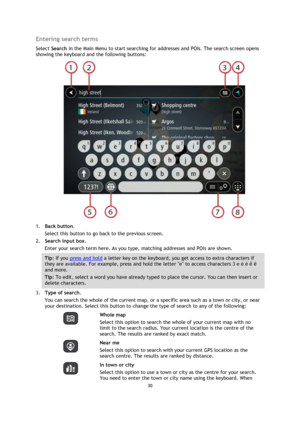 Page 3030 
 
 
 
Entering search terms 
Select Search in the Main Menu to start searching for addresses and POIs. The search screen opens 
showing the keyboard and the following buttons: 
 
1. Back button. 
Select this button to go back to the previous screen. 
2. Search input box. 
Enter your search term here. As you type, matching addresses and POIs are shown. 
Tip: If you press and hold a letter key on the keyboard, you get access to extra characters if 
they are available. For example, press and hold the...