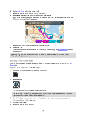 Page 4949 
 
 
 
2. On the map view, select the route itself. 
3. Select the pop-up menu button to open the menu. 
4. Select Alternative Route and then select Find alternative. 
Up to three alternative routes are shown on the map view. Each alternative route shows the 
difference in travel time in a balloon. 
 
5. Select your chosen route by tapping on the time balloon. 
6. Select Lets go. 
7. Guidance to your destination begins. As soon as you start driving, the guidance view is shown 
automatically. 
Note:...