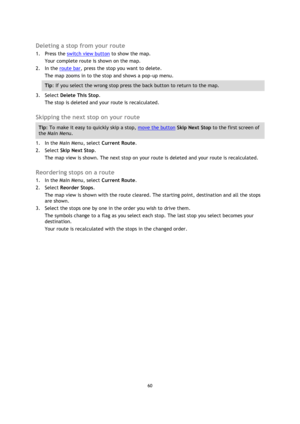 Page 6060 
 
 
 
 
Deleting a stop from your route 
1. Press the switch view button to show the map. 
Your complete route is shown on the map. 
2. In the route bar, press the stop you want to delete. 
The map zooms in to the stop and shows a pop-up menu. 
Tip: If you select the wrong stop press the back button to return to the map. 
3. Select Delete This Stop. 
The stop is deleted and your route is recalculated.   
Skipping the next stop on your route 
Tip: To make it easy to quickly skip a stop, move the...