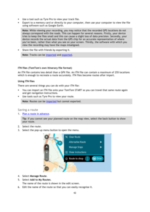 Page 6262 
 
 
 
 Use a tool such as Tyre Pro to view your track file.  
 Export to a memory card or directly to your computer, then use your computer to view the file 
using software such as Google Earth.  
Note: While viewing your recording, you may notice that the recorded GPS locations do not 
always correspond with the roads. This can happen for several reasons. Firstly, your device 
tries to keep the files small and this can cause a slight loss of data precision. Secondly, your 
device records the...