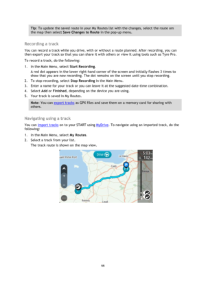 Page 6666 
 
 
 
Tip: To update the saved route in your My Routes list with the changes, select the route om 
the map then select Save Changes to Route in the pop-up menu. 
 
Recording a track 
You can record a track while you drive, with or without a route planned. After recording, you can 
then export your track so that you can share it with others or view it using tools such as Tyre Pro. 
To record a track, do the following: 
1. In the Main Menu, select Start Recording. 
A red dot appears in the lower...