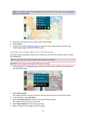 Page 7070 
 
 
 
Note: If you want to report a map change of a type not shown in the menu, use the Map Share 
Reporter at tomtom.com. 
 
5. Follow the instructions for your chosen type of map change. 
6. Select Report. 
7. Connect your START to MyDrive Connect to send your map change report to TomTom and 
receive map changes from other TomTom users.  
Creating a map change report from a marked location 
If you see a map inconsistency while you are driving, you can mark the location so you can report 
the change...