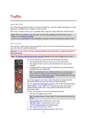 Page 7373 
 
 
 
About RDS-TMC 
The Traffic Message Channel (TMC), also known as RDS-TMC, transmits traffic information as a radio 
signal and is available free of charge in many countries. 
TMC is not a TomTom service, but is available when using the TomTom RDS-TMC Traffic Receiver. 
Note: TMC is not available in all countries. To check the availability of TMC services in your 
country, go to tomtom.com/5826. 
TomTom is not responsible for the availability or quality of traffic information provided by TMC....