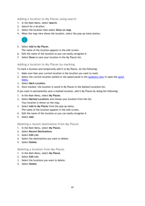 Page 8787 
 
 
 
Adding a location to My Places using search 
1. In the Main Menu, select Search. 
2. Search for a location. 
3. Select the location then select Show on map. 
4. When the map view shows the location, select the pop-up menu button. 
 
5. Select Add to My Places. 
The name of the location appears in the edit screen. 
6. Edit the name of the location so you can easily recognise it. 
7. Select Done to save your location in the My Places list.  
Adding a location to My Places by marking 
To mark a...