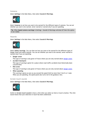 Page 9494 
 
 
 
Cameras 
Select Settings in the Main Menu, then select Sounds & Warnings.  
 
Select Cameras to set how you want to be warned for the different types of cameras. You can set 
whether you want to be warned, never warned or warned only if you are speeding. 
Tip: When Speed camera warnings in Settings > Sounds & Warnings switched off then this option 
is not visible. 
 
Hazards 
Select Settings in the Main Menu, then select Sounds & Warnings.  
 
Select Safety warnings. You can then set how you...