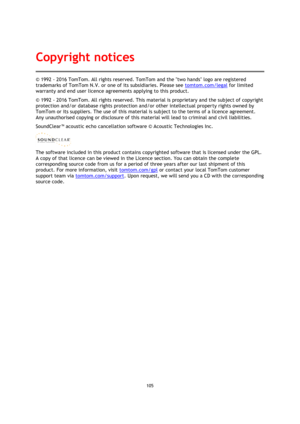 Page 105105 
 
 
 
© 1992 - 2016 TomTom. All rights reserved. TomTom and the two hands logo are registered 
trademarks of TomTom N.V. or one of its subsidiaries. Please see tomtom.com/legal for limited 
warranty and end user licence agreements applying to this product. 
© 1992 - 2016 TomTom. All rights reserved. This material is proprietary and the subject of copyright 
protection and/or database rights protection and/or other intellectual property rights owned by 
TomTom or its suppliers. The use of this...