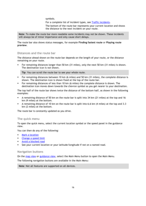 Page 1616 
 
 
 
symbols. 
For a complete list of incident types, see Traffic incidents. 
The bottom of the route bar represents your current location and shows 
the distance to the next incident on your route. 
Note: To make the route bar more readable some incidents may not be shown. These incidents 
will always be of minor importance and only cause short delays. 
The route bar also shows status messages, for example Finding fastest route or Playing route 
preview.  
Distances and the route bar 
The distance...