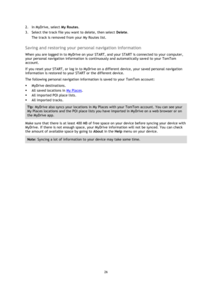 Page 2626 
 
 
 
2. In MyDrive, select My Routes. 
3. Select the track file you want to delete, then select Delete. 
The track is removed from your My Routes list.  
Saving and restoring your personal navigation information 
When you are logged in to MyDrive on your START, and your START is connected to your computer, 
your personal navigation information is continuously and automatically saved to your TomTom 
account. 
If you reset your START, or log in to MyDrive on a different device, your saved personal...